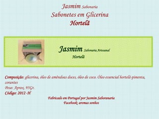 Jasmim Sabonaria
                              Sabonetes em Glicerina
                                     Hortelã


                                   Jasmim          Sabonaria Artesanal
                                            Hortelã



Composição: glicerina, óleo de amêndoas doces, óleo de coco. Óleo essencial hortelã-pimenta,
corantes
Peso: Aprox. 95Gr.
Código: 2012 -H
                            Fabricado em Portugal por Jasmim Saboranaria
                                      Facebook: aromas sonhos
 