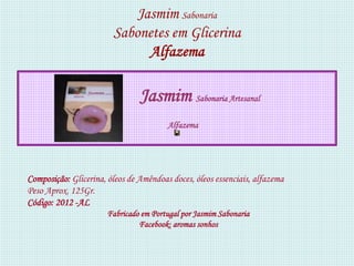 Jasmim Sabonaria
                        Sabonetes em Glicerina
                              Alfazema

                                Jasmim Sabonaria Artesanal
                                        Alfazema




Composição: Glicerina, óleos de Amêndoas doces, óleos essenciais, alfazema
Peso Aprox. 125Gr.
Código: 2012 -AL
                       Fabricado em Portugal por Jasmim Sabonaria
                                Facebook: aromas sonhos
 