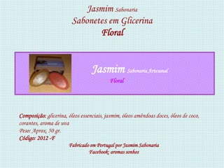 Jasmim Sabonaria
                        Sabonetes em Glicerina
                               Floral


                                  Jasmim Sabonaria Artesanal
                                          Floral




Composição: glicerina, óleos essenciais, jasmim, óleos amêndoas doces, óleos de coco,
corantes, aroma de uva
Peso: Aprox. 50 gr.
Código: 2012 -F
                       Fabricado em Portugal por Jasmim Sabonaria
                                Facebook: aromas sonhos
 
