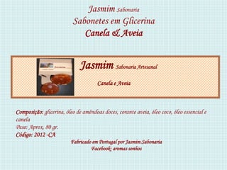 Jasmim Sabonaria
                          Sabonetes em Glicerina
                             Canela & Aveia


                             Jasmim Sabonaria Artesanal
                                      Canela e Aveia



Composição: glicerina, óleo de amêndoas doces, corante aveia, óleo coco, óleo essencial e
canela
Peso: Aprox. 80 gr.
Código: 2012 -CA
                         Fabricado em Portugal por Jasmim Sabonaria
                                  Facebook: aromas sonhos
 
