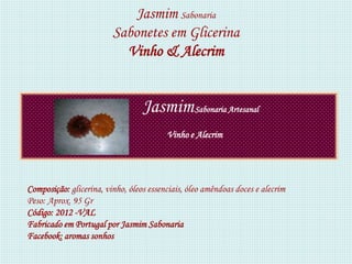 Jasmim Sabonaria
                         Sabonetes em Glicerina
                           Vinho & Alecrim


                                  Jasmim Sabonaria Artesanal
                                         Vinho e Alecrim




Composição: glicerina, vinho, óleos essenciais, óleo amêndoas doces e alecrim
Peso: Aprox. 95 Gr
Código: 2012 -VAL
Fabricado em Portugal por Jasmim Sabonaria
Facebook: aromas sonhos
 
