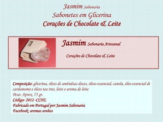 Jasmim Sabonaria
                      Sabonetes em Glicerina
                   Corações de Chocolate & Leite

                                Jasmim Sabonaria Artesanal
                                   Corações de Chocolate & Leite




Composição: glicerina, óleos de amêndoas doces, óleos essencial, canela, óleo essencial de
cardamomo e óleos tea tree, leite e aroma de leite
Peso: Aprox. 75 gr.
Código: 2012 -CCHL
Fabricado em Portugal por Jasmim Sabonaria
Facebook: aromas sonhos
 