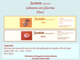 Jasmim Sabonaria
                             Sabonetes em Glicerina
                                    Flores
                                        Jasmim         Sabonaria Artesanal
                                                                                  Composição:
                                                                                  Glicerina, óleo essencial de árvore de
                                                                                  chá, óleos perfumados de orquídea e flor
                                                                                  do Nepal.
                                                 Flores                           Peso: Aprox.

                                                                                  Fabricado em Portugal por Jasmim
                                                                                  Facebook: aromas sonhos




                                       Jasmim         Sabonaria Artesanal
                                                                             Composição:
                                                                             Glicerina, chocolate, canela, óleos perfumados,
                                                                             e óleo essencial de árvore de chá
                                                                             Peso: Aprox.
                                                Flores                       Fabricado em Portugal por Jasmim
                                                                             Facebook: aromas sonhos




Composição:
Glicerina, óleo essencial de árvore de chá, óleos perfumados de orquídea e flor do Nepal.
Código: 2012 –FL – 2012 - FLCH
Peso: Aprox.
                           Fabricado em Portugal por Jasmim Sabonaria
                                    Facebook: aromas sonhos
 