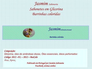 Jasmim Sabonaria
                         Sabonetes em Glicerina
                          Barrinhas coloridas


                                              Jasmim          Sabonaria artesanal



                                               Barrinhas coloridas




Composição:
Glicerina, óleo de amêndoas doces, Óleo essenciais, óleos perfumados
Código: 2012 –FL – 2012 – BarColo
Peso: Aprox.
                      Fabricado em Portugal por Jasmim Sabonaria
                               Facebook: aromas sonhos
 