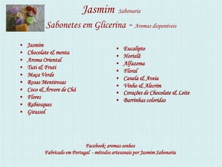 Jasmim            Sabonaria

           Sabonetes em Glicerina - Aromas disponíveis
•   Jasmim
                                            •   Eucalipto
•   Chocolate & menta
                                            •   Hortelã
•   Aroma Oriental
                                            •   Alfazema
•   Tuti & Fruti
                                            •   Floral
•   Maça Verde
                                            •   Canela & Aveia
•   Rosas Mentirosas
                                            •   Vinho & Alecrim
•   Coco & Árvore de Chá
                                            •   Corações de Chocolate & Leite
•   Flores
                                            •   Barrinhas coloridas
•   Rabiosques
•   Girassol




                              Facebook: aromas sonhos
           Fabricado em Portugal - métodos artesanais por Jasmim Sabonaria
 
