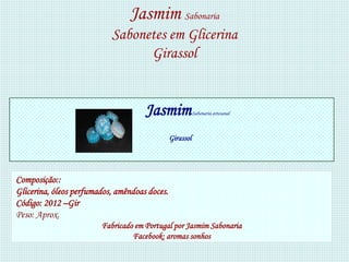 Jasmim Sabonaria
                           Sabonetes em Glicerina
                                 Girassol


                                     Jasmim               Sabonaria artesanal



                                               Girassol




Composição::
Glicerina, óleos perfumados, amêndoas doces.
Código: 2012 –Gir
Peso: Aprox.
                        Fabricado em Portugal por Jasmim Sabonaria
                                 Facebook: aromas sonhos
 