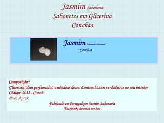 Jasmim Sabonaria
                           Sabonetes em Glicerina
                                 Conchas

                                 Jasmim         Sabonaria Artesanal

                                           Conchas




Composição::
Glicerina, óleos perfumados, amêndoas doces. Contem búzios verdadeiros no seu interior
Código: 2012 –Conch
Peso: Aprox.
                        Fabricado em Portugal por Jasmim Sabonaria
                                 Facebook: aromas sonhos
 
