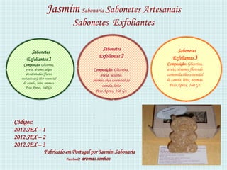 Jasmim Sabonaria Sabonetes Artesanais
                                 Sabonetes Exfoliantes

                                              Sabonetes                    Sabonetes
       Sabonetes
                                             Exfoliantes 2               Exfoliantes 3
     Exfoliantes 1
   Composição: Glicerina,                                            Composição: Glicerina,
     aveia, sésamo, algas                 Composição: Glicerina,     aveia, sésamo, flores de
     desidratadas (fucus                       aveia, sésamo,        camomila óleo essencial
  vesiculosas), óleo essencial                                       de canela, leite, aromas.
                                          aromas,óleo essencial de
   de canela, leite, aromas.
                                                canela, leite         Peso Aprox. 160 Gr.
     Peso Aprox. 160 Gr.
                                            Peso Aprox. 160 Gr.




Códigos:
2012 SEX – 1
2012 SEX – 2
2012 SEX – 3
                    Fabricado em Portugal por Jasmim Sabonaria
                              Facebook: aromas sonhos
 