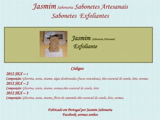 Jasmim Sabonaria Sabonetes Artesanais
                                     Sabonetes Exfoliantes


                                                      Jasmim Sabonaria Artesanal
                                                       Exfoliante


                                                     Códigos:
2012 SEX – 1
Composição: Glicerina, aveia, sésamo, algas desidratadas (fucus vesiculosas), óleo essencial de canela, leite, aromas.
2012 SEX – 2
Composição: Glicerina, aveia, sésamo, aromas,óleo essencial de canela, leite
2012 SEX – 3
Composição: Glicerina, aveia, sésamo, flores de camomila óleo essencial de canela, leite, aromas.


                                  Fabricado em Portugal por Jasmim Sabonaria
                                           Facebook: aromas sonhos
 