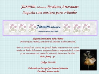 Jasmim Sabonaria Produtos Artesanais
      Saqueta com mistura para o Banho


                      Jasmim Sabonaria
                        Saqueta com mistura para o banho



                 Saqueta com mistura para o banho
    Mistura para o banho, com lascas de sabonete, e óleos artesanal,

Deite o conteúdo da saqueta na água do banho enquanto estiver a correr.
Tenha um banho hidratante e relaxante devido às propriedades do Azeite
    (o seu uso remonta ao tempo dos romanos) das ervas e dos óleos.
                           Peso: Aprox. gr.

                           Código: 2012-IB

             Fabricado em Portugal por Jasmim Sabonaria
                      Facebook: aromas sonhos
 