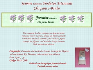 Jasmim Sabonaria Produtos Artesanais
                    Chá para o Banho

                            JasmimSabonaria
                               Chá para o Banho



             Tire a saqueta do chá e coloque-a na água do banho
            enquanto estiver a correr e aprecie um banho calmante
            e aromático à base de camomila, chá verde dos Açores,
             Laranja do Algarve e sal marinho da Ria Formosa
                          Tudo natural sem aditivos

Composição: Camomila, chá verde dos Açores, Laranja do Algarve,
sal marinho da Ria Formosa, tudo natural sem aditivos
Peso: Aprox. gr.
Código: 2012- CHB
                    Fabricado em Portugal por Jasmim Sabonaria
                             Facebook: aromas sonhos
 