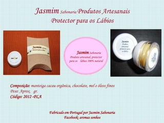 Jasmim Sabonaria Produtos Artesanais
                         Protector para os Lábios



                                          Jasmim Sabonaria
                                    Produto artesanal, protector
                                    para os lábios 100% natural




Composição: manteiga cacau orgânica, chocolate, mel e óleos finos
Peso: Aprox. gr.
Código: 2012 -PLA


                        Fabricado em Portugal por Jasmim Sabonaria
                                 Facebook: aromas sonhos
 