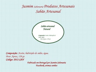 Jasmim Sabonaria Produtos Artesanais
                         Sabão Artesanal


                                      Sabão artesanal
                                        Natural

                                  Composição: Azeite, hidróxido de
                                  sódio, água.
                                      Peso Aprox: 120 Gr.




Composição: Azeite, hidróxido de sódio, água.
Peso: Aprox. 120 gr.
Código: 2012-SAN
                      Fabricado em Portugal por Jasmim Sabonaria
                               Facebook: aromas sonhos
 