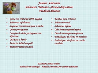 Jasmim Sabonaria
                 Sabonetes Naturais –Aromas disponíveis
                            Produtos diversos

• Gama AL Naturais 100% vegetal              •   Bombas para o Banho
• Sabonetes exfoliantes                      •   Sabão artesanal
• Saquetas com mistura para o banho          •   Sabonetes liquido
• Chitas portuguesas                         •   Óleo de massagem relaxante
• Corações de chita portuguesa com           •   Óleo de massagem energizante
  alfazema                                   •   Embalagens de oferta em madeira
• Chá para o banho                           •   Embalagens de oferta em cartão
• Protector labial em godé                       canelado
• Protector labial em stick




                               Facebook: aromas sonhos
            Fabricado em Portugal - métodos artesanais por Jasmim Sabonaria
 