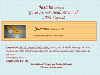 Jasmim Sabonaria
                       Gama AL –Natural, Artesanal,
                             100% Vegetal

                              Jasmim Sabonaria Al
                           Sabonete Natural, Artesanal e 100% Vegetal




Composição: Óleo de Girassol, óleo de Palma, azeite, cera de abelha, manteiga de cacau,
hidróxido de sódio, óleo de amêndoas doces, mel, óleos essenciais, água, limão, folhas de
alfazema.
Peso Aprox: 100 Gr.
Código: 2012-GP - AL
                          Fabricado em Portugal por Jasmim Sabonaria
                                    Facebook: aromas sonhos
 