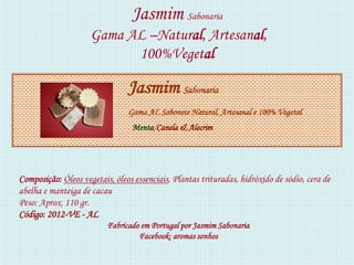 Jasmim Sabonaria
                     Gama AL –Natural, Artesanal,
                           100%Vegetal

                                Jasmim Sabonaria
                                Gama AL Sabonete Natural, Artesanal e 100% Vegetal
                                 Menta/Canela & Alecrim




Composição: Óleos vegetais, óleos essenciais, Plantas trituradas, hidróxido de sódio, cera de
abelha e manteiga de cacau
Peso: Aprox. 110 gr.
Código: 2012-VE - AL
                          Fabricado em Portugal por Jasmim Sabonaria
                                   Facebook: aromas sonhos
 