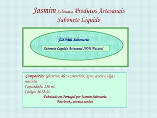 Jasmim Sabonaria Produtos Artesanais
                     Sabonete Liquido

                      Jasmim Sabonaria
            Sabonete Liquido Artesanal 100% Natural




Composição: Glicerina, óleos essenciais, água, aveia e algas
marinha
Capacidade: 250 ml
Código: 2012-SL
            Fabricado em Portugal por Jasmim Sabonaria
                     Facebook:: aromas sonhos
 