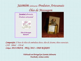 Jasmim Sabonaria Produtos Artesanais
                    Óleo de Massagem
                JasmimSabonaria
                Produto artesanal




                   Óleo de Massagem
                       Relaxante




Composição: À base de óleos de amêndoas doces, óleo de Sésamo, óleos essenciais.
CAP: 100ml - 250 ml
Códigos: 2012-OMA R - PEQ./ 2012 – OMA R/GRAN.


                       Fabricado em Portugal por Jasmim Sabonaria
                                Facebook:: aromas sonhos
 