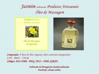 Jasmim Sabonaria Produtos Artesanais
                              Óleo de Massagem
                 Jasmimsabonaria
                 Produto artesanal




                 Óleo de Massagem
                    Energizante



Composição: À base de óleos vegetais, óleos essenciais energizantes
CAP: 100ml - 250 ml
Códigos: 2012-OME - PEQ./ 2012 – OME /GRAN.

                       Fabricado em Portugal por Jasmim Sabonaria
                                Facebook:: aromas sonhos
 