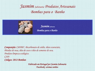 Jasmim Sabonaria Produtos Artesanais
                           Bombas para o Banho


                                      Jasmim Sabonaria
                                  Bombas para o Banho




Composição: C6H807, Bicarbonato de sódio, óleos essenciais,
Pétalas de rosa, óleo de coco e óleo de semente de uva.
Produto limpeza ecológico.
CAP:
Códigos: 2012-Bomban
                         Fabricado em Portugal por Jasmim Sabonaria
                                  Facebook:: aromas sonhos
 