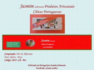 Jasmim Sabonaria Produtos Artesanais
                                      Chitas Portuguesas




                                               Jasmim Sabonaria
  Produzido em Portugal
  Por Jasmim sabonaria                         Chitas Portuguesas
  Facebook: aromas sonhos
                                                 Com cheirinhos


Composição: Flor de Alfazema
Peso: Aprox. 40 gr.
Código: 2012 –Ch - Por
                                 Fabricado em Portugal por Jasmim Sabonaria
                                          Facebook:: aromas sonhos
 