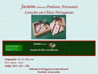 Jasmim Sabonaria Produtos Artesanais
                             Corações em Chitas Portuguesas




                                    Jasmim Sabonaria
 Produzido em Portugal
 Por Jasmim sabonaria
 Facebook: aromas sonhos         Corações de Chita com Alfazema


Composição: Flor de Alfazema
Peso: Aprox. 40 gr.
Código: 2012 –Cor – Chit.
                                Fabricado em Portugal por Jasmim Sabonaria
                                         Facebook:: aromas sonhos
 