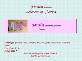 Jasmim Sabonaria
                            Sabonetes em Glicerina


                                   Jasmim Sabonaria Artesanal
                                            Jasmim




Composição: glicerina, óleo de amêndoas doces, coco, leite, óleo essencial de Jasmim,
corante,
Peso: Aprox. 75 Gr
Código: 2012-J
                         Fabricado em Portugal por Jasmim Sabonaria
                                  Face book: aromas sonhos
 