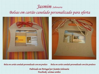 Jasmim Sabonaria
      Bolsas em cartão canelado personalizado para oferta




Bolsa em cartão canelado personalizado com um produto   Bolsa em cartão canelado personalizado com dois produtos

                               Fabricado em Portugal por Jasmim Sabonaria
                                        Facebook:: aromas sonhos
 