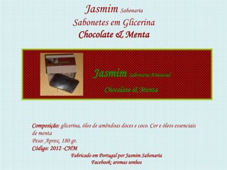 Jasmim Sabonaria
                   Sabonetes em Glicerina
                    Chocolate & Menta


                            Jasmim Sabonaria Artesanal
                                 Chocolate & Menta



Composição: glicerina, óleo de amêndoas doces e coco. Cor e óleos essenciais
de menta
Peso: Aprox. 180 gr.
Código: 2012 -CHM
                  Fabricado em Portugal por Jasmim Sabonaria
                           Facebook: aromas sonhos
 
