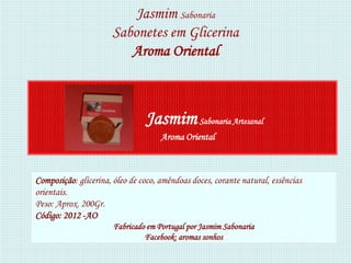 Jasmim Sabonaria
                      Sabonetes em Glicerina
                         Aroma Oriental



                                Jasmim Sabonaria Artesanal
                                     Aroma Oriental



Composição: glicerina, óleo de coco, amêndoas doces, corante natural, essências
orientais.
Peso: Aprox. 200Gr.
Código: 2012 -AO
                       Fabricado em Portugal por Jasmim Sabonaria
                                Facebook: aromas sonhos
 