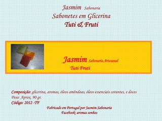 Jasmim Sabonaria
                          Sabonetes em Glicerina
                              Tuti & Fruti



                                 Jasmim Sabonaria Artesanal
                                      Tuti Fruti



Composição: glicerina, aromas, óleos amêndoas, óleos essenciais corantes, e doces
Peso: Aprox. 90 gr.
Código: 2012 -TF
                      Fabricado em Portugal por Jasmim Sabonaria
                               Facebook: aromas sonhos
 
