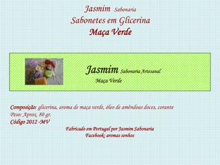 Jasmim Sabonaria
                           Sabonetes em Glicerina
                               Maça Verde


                                  Jasmim Sabonaria Artesanal
                                       Maça Verde



Composição: glicerina, aroma de maça verde, óleo de amêndoas doces, corante
Peso: Aprox. 80 gr.
Código 2012 -MV
                         Fabricado em Portugal por Jasmim Sabonaria
                                  Facebook: aromas sonhos
 