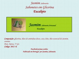 Jasmim Sabonaria
                            Sabonetes em Glicerina
                                  Eucalipto


                                 Jasmim Sabonaria Artesanal
                                           Eucalipto



Composição: glicerina, óleos de amêndoas doces, coco, leite, óleo essencial de Jasmim,
corante.
Peso: Aprox. 75 Gr.
Código: 2012 -E
                                   Facebook aromas sonhos
                         Fabricado em Portugal por Jasmim, Sabonaria
 
