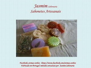 Jasmim Sabonaria
            Sabonetes Artesanais




Facebook: aromas sonhos :https://www.facebook.com/aromas.sonhos
 Fabricado em Portugal :métodos artesanais por Jasmim Sabonaria
 