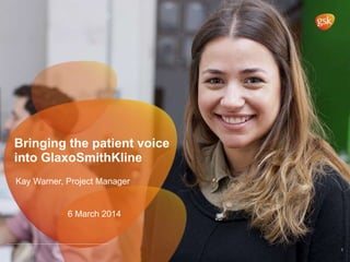 Bringing the patient voice
into GlaxoSmithKline
1
• Kay Warner, Project Manager
• 6 March 2014
 