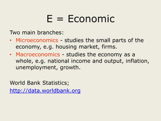 E = Economic
Two main branches:
• Microeconomics - studies the small parts of the
  economy, e.g. housing market, firms.
• Macroeconomics - studies the economy as a
  whole, e.g. national income and output, inflation,
  unemployment, growth.

World Bank Statistics;
http://data.worldbank.org
 