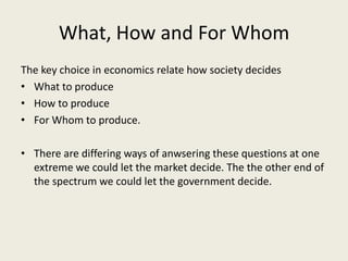 What, How and For Whom
The key choice in economics relate how society decides
• What to produce
• How to produce
• For Whom to produce.

• There are differing ways of anwsering these questions at one
  extreme we could let the market decide. The the other end of
  the spectrum we could let the government decide.
 