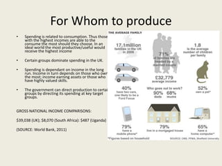 For Whom to produce
•   Spending is related to consumption. Thus those
    with the highest incomes are able to the
    consume the most should they choose. In an
    ideal world the most productive/useful would
    receive the highest income

•   Certain groups dominate spending in the UK.

•   Spending is dependant on income in the long
    run. Income in turn depends on those who own
    the most; income earning assets or those who
    have highly valued skills.

•   The government can direct production to certain
    groups by directing its spending at key target
    groups.


GROSS NATIONAL INCOME COMPARISONS:

$39,038 (UK); $8,070 (South Africa): $487 (Uganda)

(SOURCE: World Bank, 2011)
 
