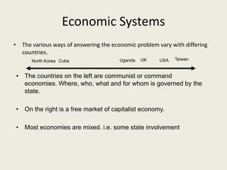 Economic Systems
• The various ways of answering the economic problem vary with differing
  countries.
      North Korea Cuba                 Uganda   UK    USA   Taiwan


• The countries on the left are communist or command
  economies. Where, who, what and for whom is governed by the
  state.

• On the right is a free market of capitalist economy.

• Most economies are mixed. i.e. some state involvement
 