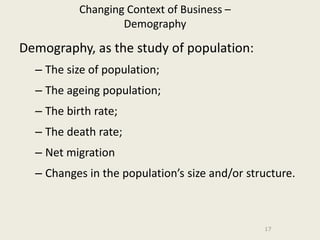 Changing Context of Business –
                   Demography

Demography, as the study of population:
  – The size of population;
  – The ageing population;
  – The birth rate;
  – The death rate;
  – Net migration
  – Changes in the population’s size and/or structure.



                                               17
 