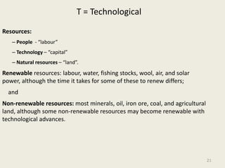 T = Technological

Resources:
   – People - “labour”
   – Technology – “capital”
   – Natural resources – “land”.
Renewable resources: labour, water, fishing stocks, wool, air, and solar
power, although the time it takes for some of these to renew differs;
  and
Non-renewable resources: most minerals, oil, iron ore, coal, and agricultural
land, although some non-renewable resources may become renewable with
technological advances.




                                                                                21
 