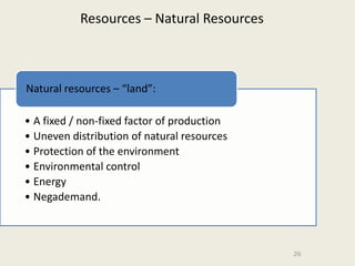 Resources – Natural Resources



Natural resources – “land”:

• A fixed / non-fixed factor of production
• Uneven distribution of natural resources
• Protection of the environment
• Environmental control
• Energy
• Negademand.



                                             26
 