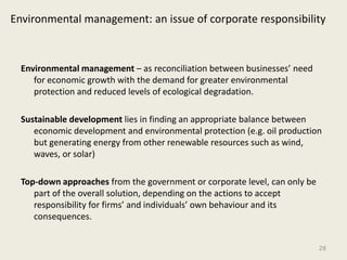 Environmental management: an issue of corporate responsibility



  Environmental management – as reconciliation between businesses’ need
     for economic growth with the demand for greater environmental
     protection and reduced levels of ecological degradation.

  Sustainable development lies in finding an appropriate balance between
     economic development and environmental protection (e.g. oil production
     but generating energy from other renewable resources such as wind,
     waves, or solar)

  Top-down approaches from the government or corporate level, can only be
     part of the overall solution, depending on the actions to accept
     responsibility for firms’ and individuals’ own behaviour and its
     consequences.


                                                                            28
 