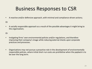 Business Responses to CSR
•    A reactive and/or defensive approach, with minimal and compliance-driven actions;

Or

•    A socially responsible approach as a result of the possible advantages it might bring to
     the organisation;

Or

•    Instigating firms’ own environmental policies and/or regulations, and therefore
     improving their company’s image while reducing external checks upon corporate
     practices and processes.


•    Organisations may not pursue a proactive role in the development of environmentally
     responsible policies, where initial short-run costs are prohibitive when the payback is to
     be over the long term.




                                                                                                29
 