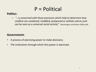 P = Political
Politics:
    – “...is concerned with those processes which help to determine how
      conflicts are contained, modified, postponed or settled, and as such
      can be seen as a universal social activity” (Worthington and Britton 2009 p.60).


Government:
• A process of exercising power to make decisions;
• The institutions through which this power is exercised.




                                                                           3
 