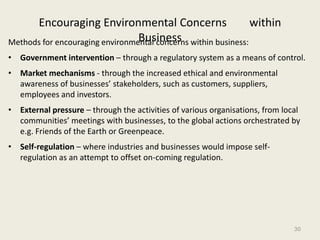 Encouraging Environmental Concerns                        within
                                 Business
Methods for encouraging environmental concerns within business:
• Government intervention – through a regulatory system as a means of control.
• Market mechanisms - through the increased ethical and environmental
  awareness of businesses’ stakeholders, such as customers, suppliers,
  employees and investors.
• External pressure – through the activities of various organisations, from local
  communities’ meetings with businesses, to the global actions orchestrated by
  e.g. Friends of the Earth or Greenpeace.
• Self-regulation – where industries and businesses would impose self-
  regulation as an attempt to offset on-coming regulation.




                                                                               30
 