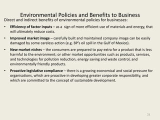 Environmental Policies and Benefits to Business
Direct and indirect benefits of environmental policies for businesses:
•   Efficiency of factor inputs – as a sign of more efficient use of materials and energy, that
    will ultimately reduce costs.
•   Improved market image – carefully built and maintained company image can be easily
    damaged by some careless action (e.g. BP’s oil spill in the Gulf of Mexico).
•   New market niches – the consumers are prepared to pay extra for a product that is less
    harmful to the environment; or other market opportunities such as products, services,
    and technologies for pollution reduction, energy saving and waste control, and
    environmentally friendly products.
•   Proactive legislative compliance – there is a growing economical and social pressure for
    organisations, which are proactive in developing greater corporate responsibility, and
    which are committed to the concept of sustainable development.




                                                                                           31
 