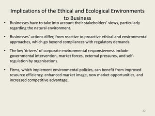 Implications of the Ethical and Ecological Environments
                         to Business
• Businesses have to take into account their stakeholders’ views, particularly
  regarding the natural environment.

• Businesses’ actions differ, from reactive to proactive ethical and environmental
  approaches, which go beyond compliances with regulatory demands.

• The key ‘drivers’ of corporate environmental responsiveness include
  governmental intervention, market forces, external pressures, and self-
  regulation by organisations.

• Firms, which implement environmental policies, can benefit from improved
  resource efficiency, enhanced market image, new market opportunities, and
  increased competitive advantage.




                                                                                 32
 