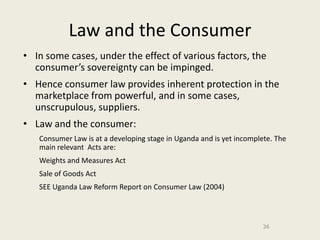 Law and the Consumer
• In some cases, under the effect of various factors, the
  consumer’s sovereignty can be impinged.
• Hence consumer law provides inherent protection in the
  marketplace from powerful, and in some cases,
  unscrupulous, suppliers.
• Law and the consumer:
   Consumer Law is at a developing stage in Uganda and is yet incomplete. The
   main relevant Acts are:
   Weights and Measures Act
   Sale of Goods Act
   SEE Uganda Law Reform Report on Consumer Law (2004)



                                                                     36
 