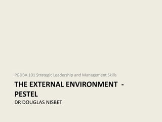 PGDBA 101 Strategic Leadership and Management Skills

THE EXTERNAL ENVIRONMENT -
PESTEL
DR DOUGLAS NISBET
 